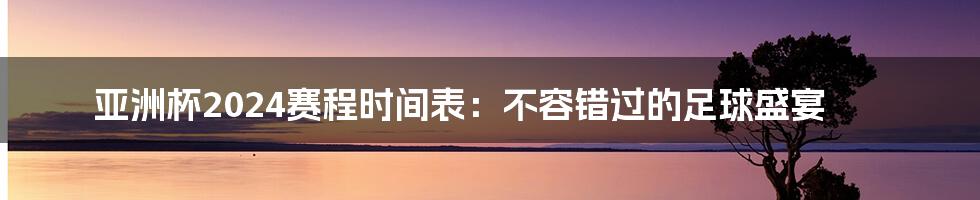 亚洲杯2024赛程时间表：不容错过的足球盛宴