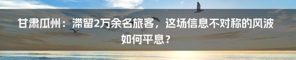 甘肃瓜州：滞留2万余名旅客，这场信息不对称的风波如何平息？