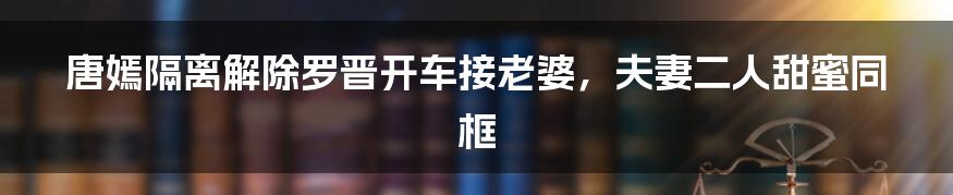 唐嫣隔离解除罗晋开车接老婆，夫妻二人甜蜜同框