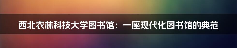 西北农林科技大学图书馆：一座现代化图书馆的典范