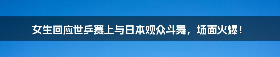 女生回应世乒赛上与日本观众斗舞，场面火爆！