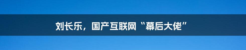 刘长乐，国产互联网“幕后大佬”