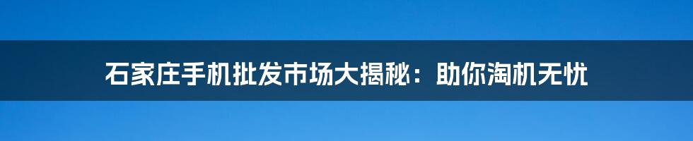 石家庄手机批发市场大揭秘：助你淘机无忧