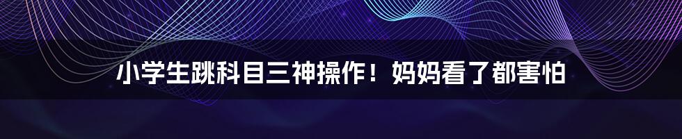 小学生跳科目三神操作！妈妈看了都害怕