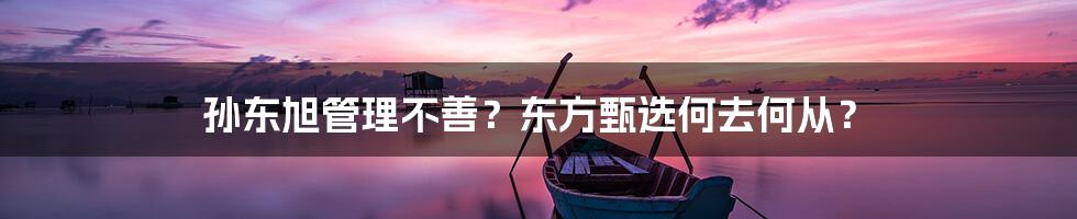 孙东旭管理不善？东方甄选何去何从？