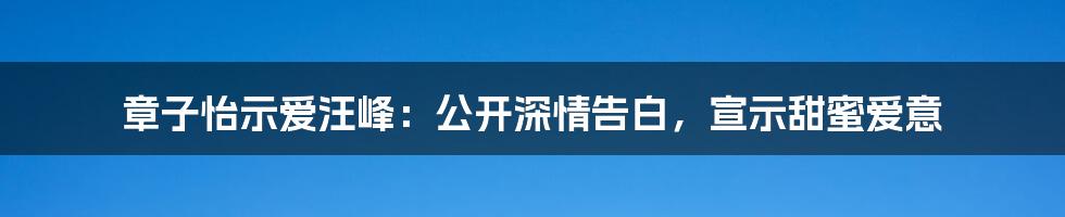 章子怡示爱汪峰：公开深情告白，宣示甜蜜爱意