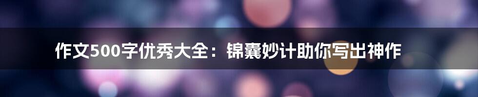 作文500字优秀大全：锦囊妙计助你写出神作