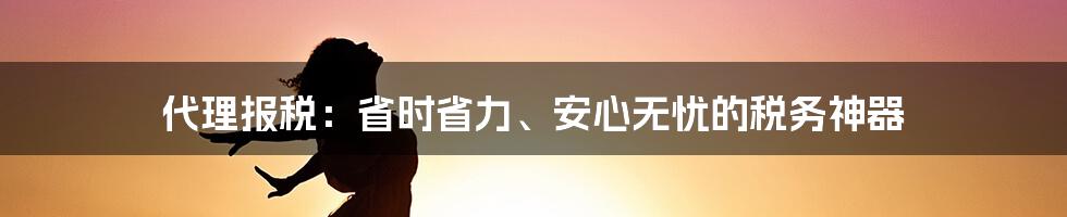 代理报税：省时省力、安心无忧的税务神器