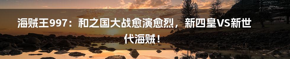 海贼王997：和之国大战愈演愈烈，新四皇VS新世代海贼！