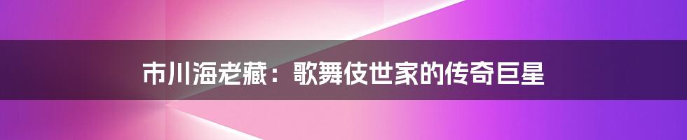 市川海老藏：歌舞伎世家的传奇巨星