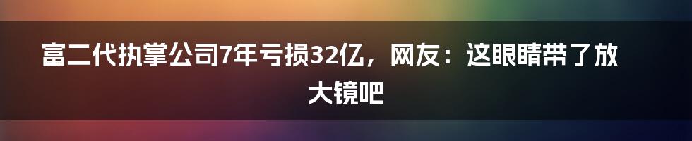 富二代执掌公司7年亏损32亿，网友：这眼睛带了放大镜吧