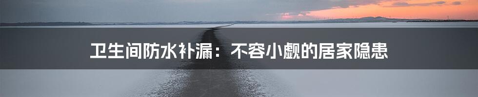 卫生间防水补漏：不容小觑的居家隐患