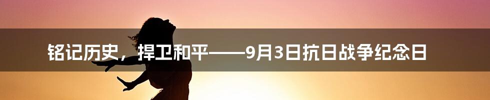 铭记历史，捍卫和平——9月3日抗日战争纪念日