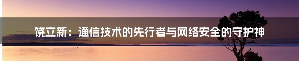 饶立新：通信技术的先行者与网络安全的守护神