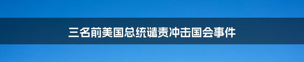 三名前美国总统谴责冲击国会事件