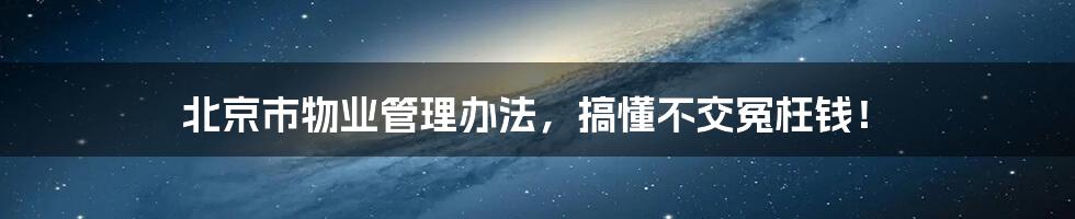 北京市物业管理办法，搞懂不交冤枉钱！