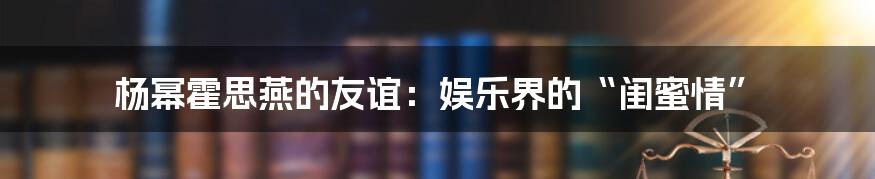 杨幂霍思燕的友谊：娱乐界的“闺蜜情”