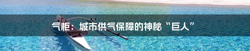 气柜：城市供气保障的神秘“巨人”