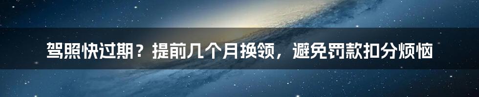 驾照快过期？提前几个月换领，避免罚款扣分烦恼