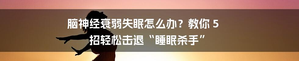 脑神经衰弱失眠怎么办？教你 5 招轻松击退“睡眠杀手”