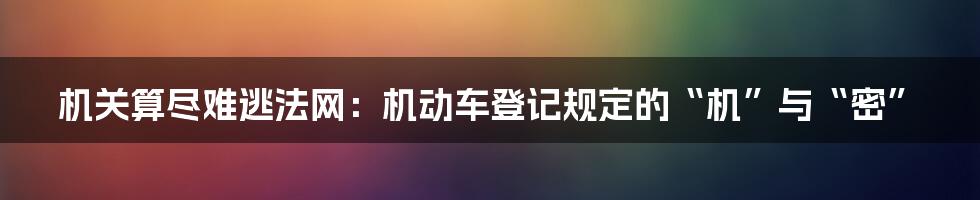 机关算尽难逃法网：机动车登记规定的“机”与“密”