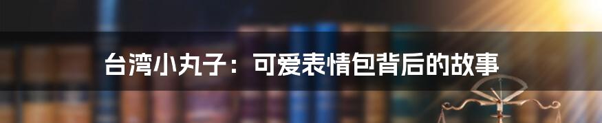 台湾小丸子：可爱表情包背后的故事