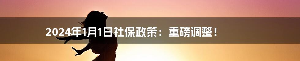 2024年1月1日社保政策：重磅调整！