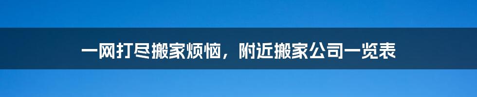 一网打尽搬家烦恼，附近搬家公司一览表