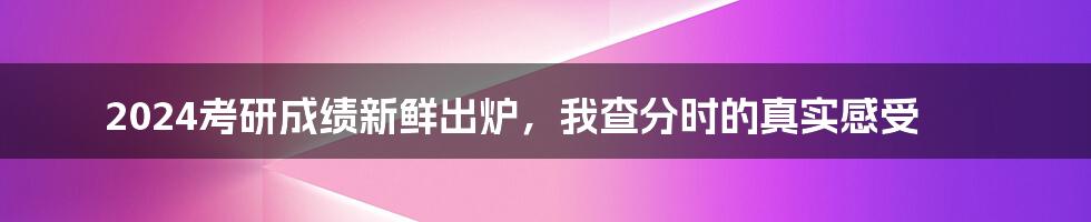 2024考研成绩新鲜出炉，我查分时的真实感受