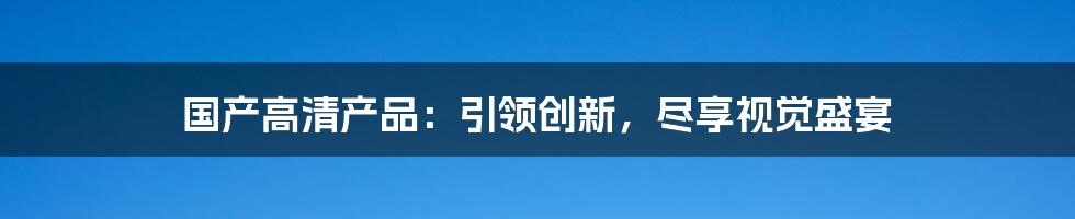 国产高清产品：引领创新，尽享视觉盛宴