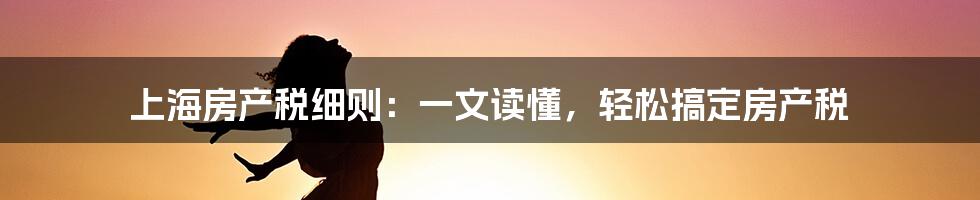 上海房产税细则：一文读懂，轻松搞定房产税