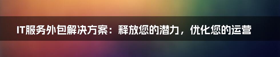 IT服务外包解决方案：释放您的潜力，优化您的运营