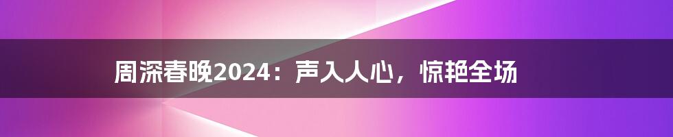 周深春晚2024：声入人心，惊艳全场