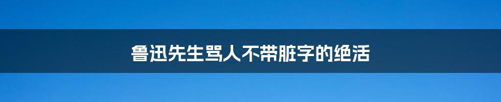 鲁迅先生骂人不带脏字的绝活