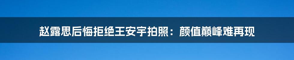 赵露思后悔拒绝王安宇拍照：颜值巅峰难再现