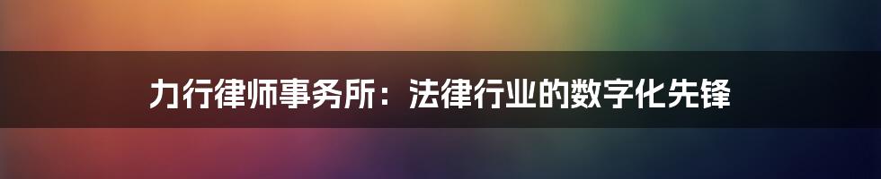 力行律师事务所：法律行业的数字化先锋