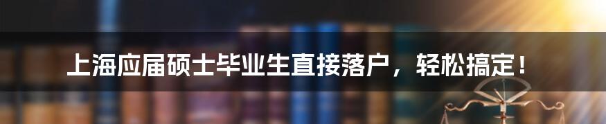 上海应届硕士毕业生直接落户，轻松搞定！