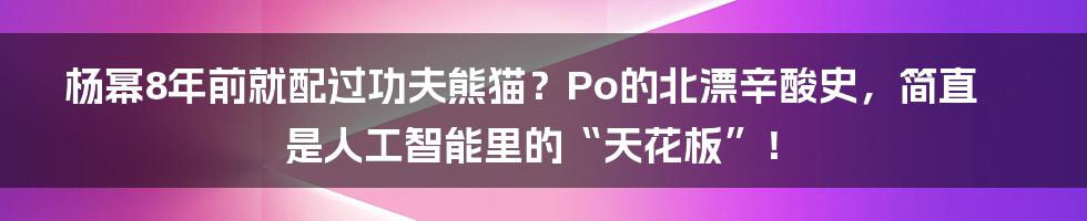 杨幂8年前就配过功夫熊猫？Po的北漂辛酸史，简直是人工智能里的“天花板”！