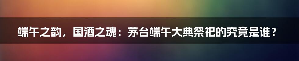 端午之韵，国酒之魂：茅台端午大典祭祀的究竟是谁？