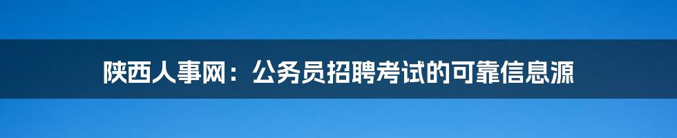 陕西人事网：公务员招聘考试的可靠信息源