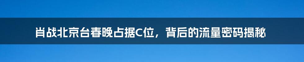 肖战北京台春晚占据C位，背后的流量密码揭秘