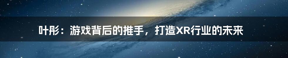 叶彤：游戏背后的推手，打造XR行业的未来