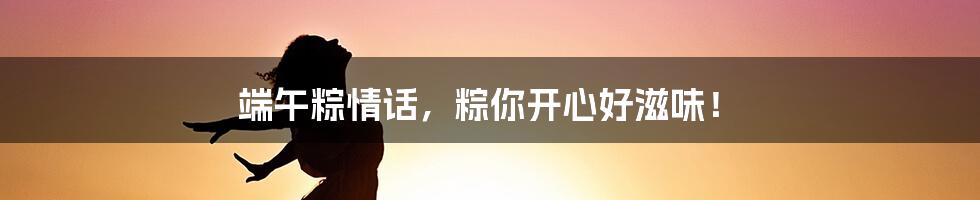 端午粽情话，粽你开心好滋味！