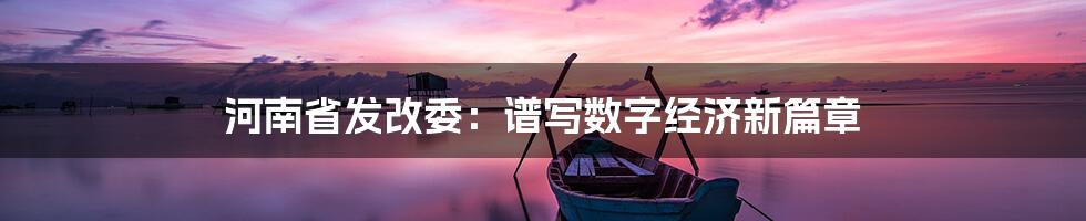 河南省发改委：谱写数字经济新篇章