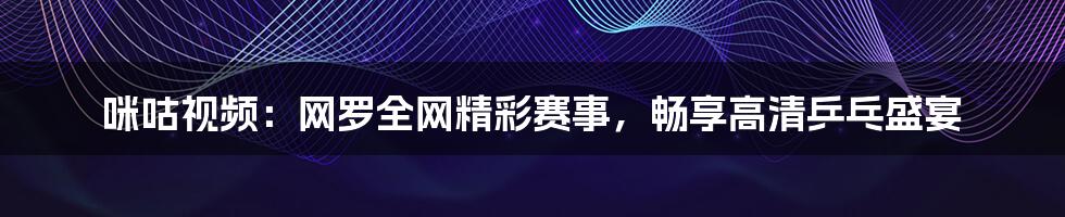 咪咕视频：网罗全网精彩赛事，畅享高清乒乓盛宴