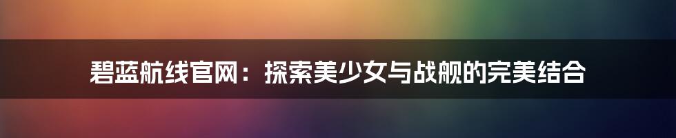 碧蓝航线官网：探索美少女与战舰的完美结合