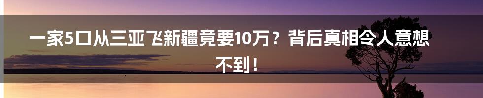 一家5口从三亚飞新疆竟要10万？背后真相令人意想不到！