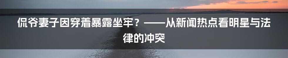 侃爷妻子因穿着暴露坐牢？——从新闻热点看明星与法律的冲突