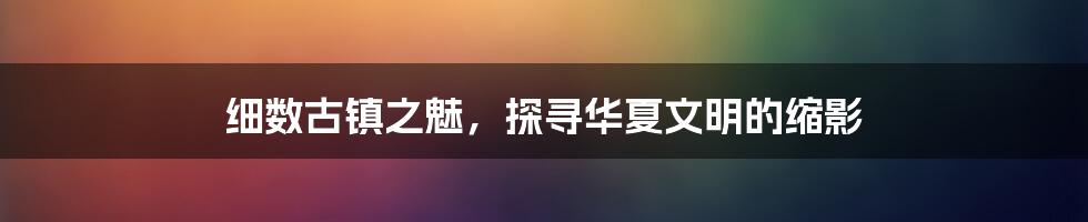 细数古镇之魅，探寻华夏文明的缩影