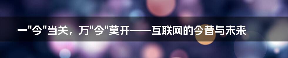 一"今"当关，万"今"莫开——互联网的今昔与未来